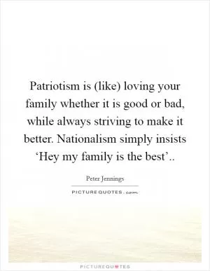 Patriotism is (like) loving your family whether it is good or bad, while always striving to make it better. Nationalism simply insists ‘Hey my family is the best’ Picture Quote #1