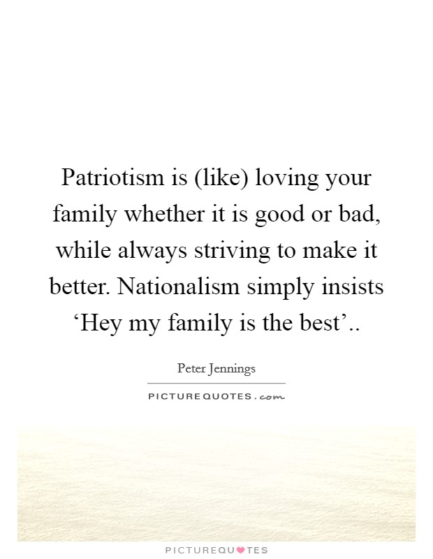 Patriotism is (like) loving your family whether it is good or bad, while always striving to make it better. Nationalism simply insists ‘Hey my family is the best'.. Picture Quote #1