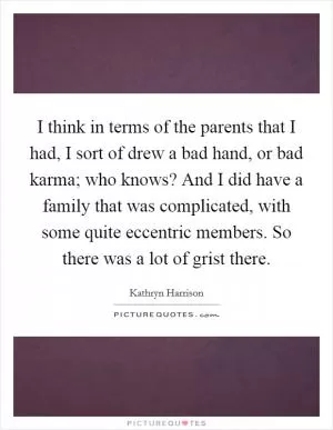 I think in terms of the parents that I had, I sort of drew a bad hand, or bad karma; who knows? And I did have a family that was complicated, with some quite eccentric members. So there was a lot of grist there Picture Quote #1