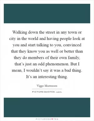 Walking down the street in any town or city in the world and having people look at you and start talking to you, convinced that they know you as well or better than they do members of their own family, that’s just an odd phenomenon. But I mean, I wouldn’t say it was a bad thing. It’s an interesting thing Picture Quote #1