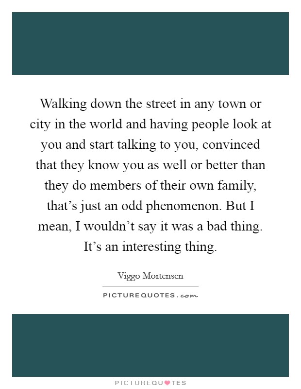 Walking down the street in any town or city in the world and having people look at you and start talking to you, convinced that they know you as well or better than they do members of their own family, that's just an odd phenomenon. But I mean, I wouldn't say it was a bad thing. It's an interesting thing. Picture Quote #1