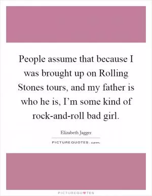 People assume that because I was brought up on Rolling Stones tours, and my father is who he is, I’m some kind of rock-and-roll bad girl Picture Quote #1