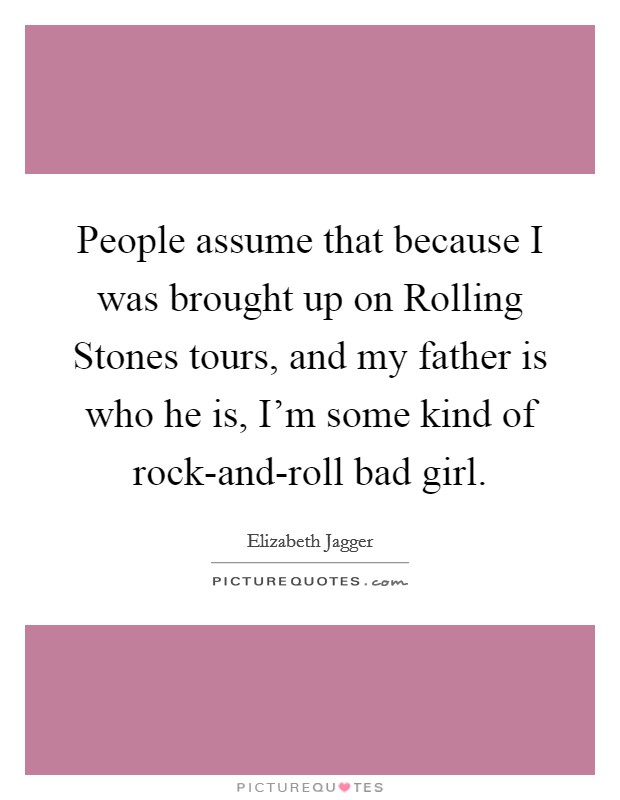 People assume that because I was brought up on Rolling Stones tours, and my father is who he is, I'm some kind of rock-and-roll bad girl. Picture Quote #1
