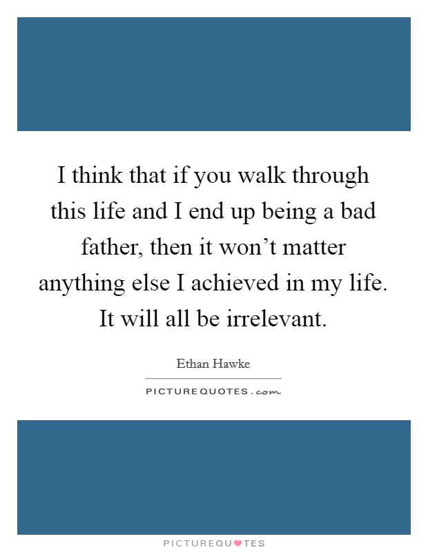 I think that if you walk through this life and I end up being a bad father, then it won't matter anything else I achieved in my life. It will all be irrelevant. Picture Quote #1