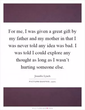 For me, I was given a great gift by my father and my mother in that I was never told any idea was bad. I was told I could explore any thought as long as I wasn’t hurting someone else Picture Quote #1