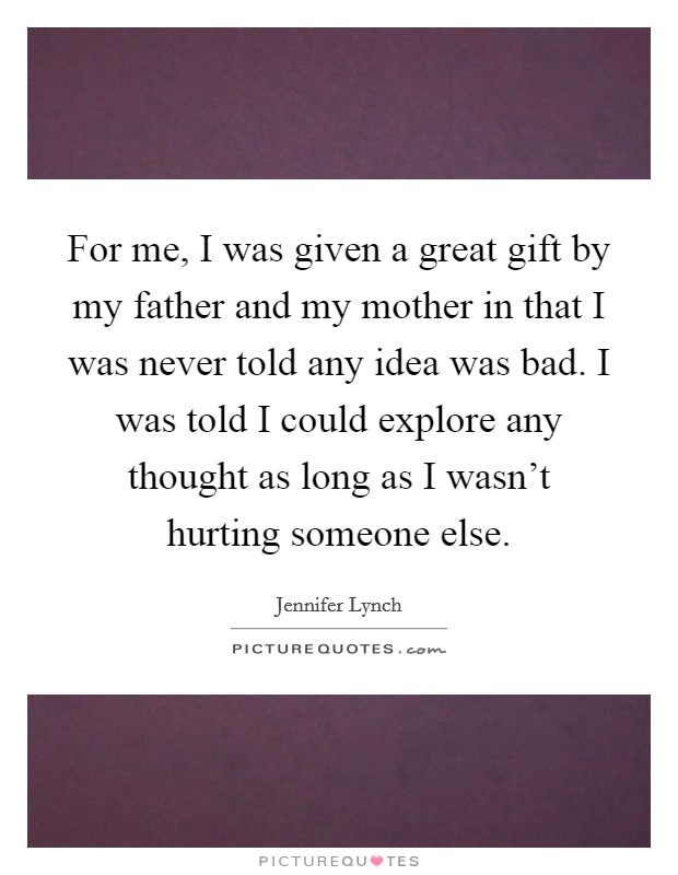 For me, I was given a great gift by my father and my mother in that I was never told any idea was bad. I was told I could explore any thought as long as I wasn't hurting someone else. Picture Quote #1