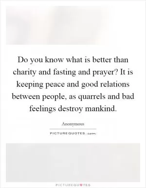 Do you know what is better than charity and fasting and prayer? It is keeping peace and good relations between people, as quarrels and bad feelings destroy mankind Picture Quote #1