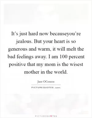 It’s just hard now becauseyou’re jealous. But your heart is so generous and warm, it will melt the bad feelings away. I am 100 percent positive that my mom is the wisest mother in the world Picture Quote #1