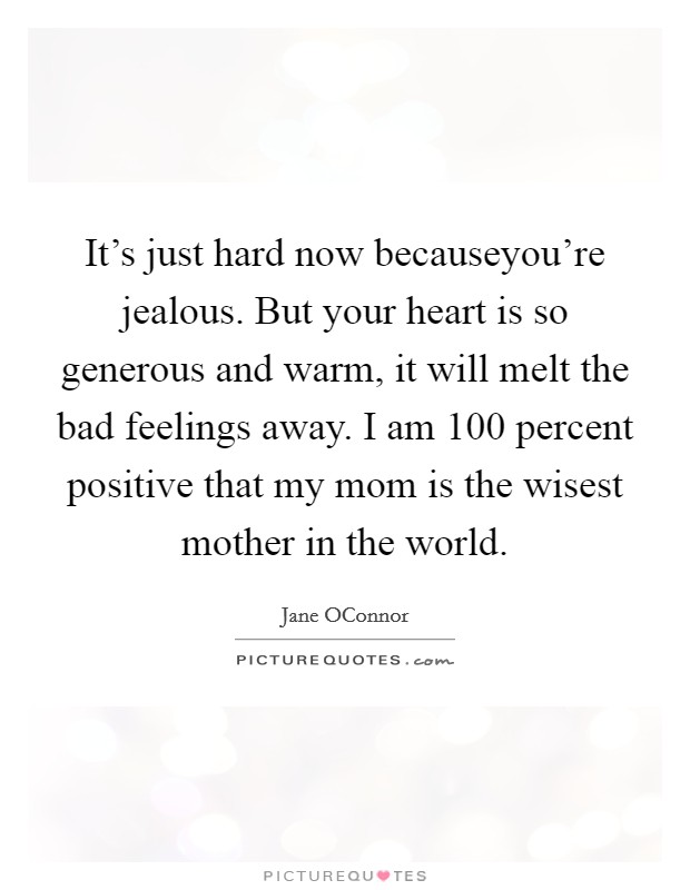 It's just hard now becauseyou're jealous. But your heart is so generous and warm, it will melt the bad feelings away. I am 100 percent positive that my mom is the wisest mother in the world. Picture Quote #1