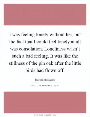 I was feeling lonely without her, but the fact that I could feel lonely at all was consolation. Loneliness wasn’t such a bad feeling. It was like the stillness of the pin oak after the little birds had flown off Picture Quote #1