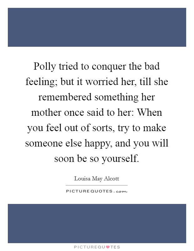 Polly tried to conquer the bad feeling; but it worried her, till she remembered something her mother once said to her: When you feel out of sorts, try to make someone else happy, and you will soon be so yourself. Picture Quote #1
