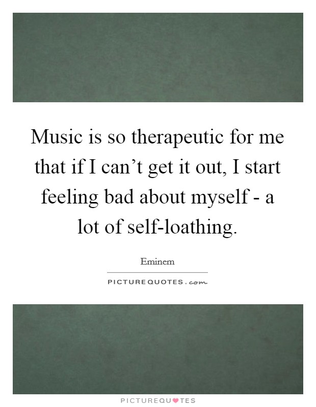 Music is so therapeutic for me that if I can't get it out, I start feeling bad about myself - a lot of self-loathing. Picture Quote #1