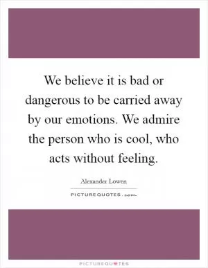 We believe it is bad or dangerous to be carried away by our emotions. We admire the person who is cool, who acts without feeling Picture Quote #1