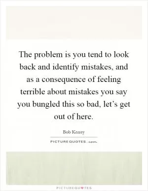 The problem is you tend to look back and identify mistakes, and as a consequence of feeling terrible about mistakes you say you bungled this so bad, let’s get out of here Picture Quote #1