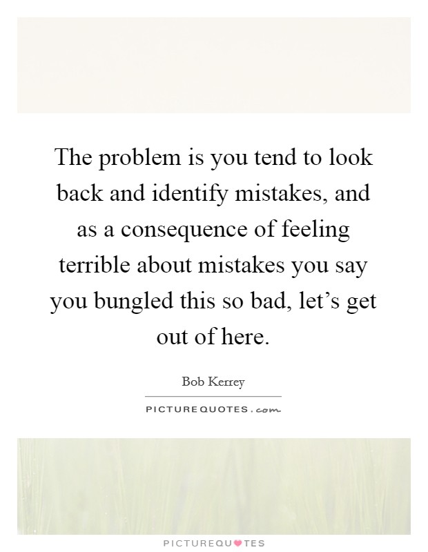 The problem is you tend to look back and identify mistakes, and as a consequence of feeling terrible about mistakes you say you bungled this so bad, let's get out of here. Picture Quote #1