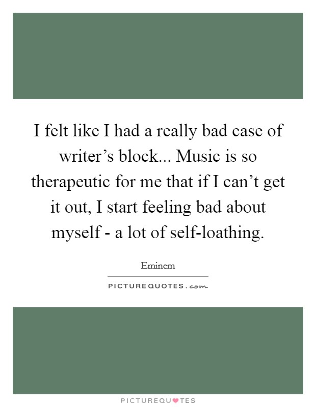 I felt like I had a really bad case of writer's block... Music is so therapeutic for me that if I can't get it out, I start feeling bad about myself - a lot of self-loathing. Picture Quote #1
