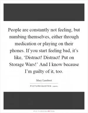People are constantly not feeling, but numbing themselves, either through medication or playing on their phones. If you start feeling bad, it’s like, ‘Distract! Distract! Put on Storage Wars!’ And I know because I’m guilty of it, too Picture Quote #1
