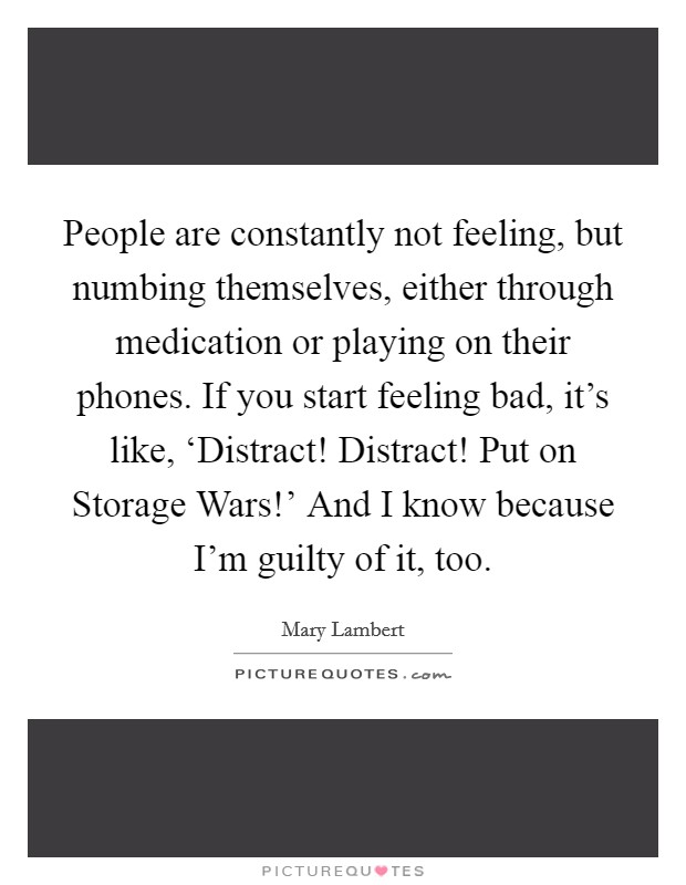 People are constantly not feeling, but numbing themselves, either through medication or playing on their phones. If you start feeling bad, it's like, ‘Distract! Distract! Put on Storage Wars!' And I know because I'm guilty of it, too. Picture Quote #1