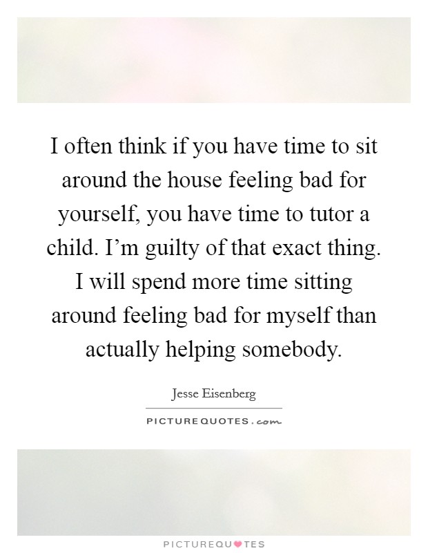 I often think if you have time to sit around the house feeling bad for yourself, you have time to tutor a child. I'm guilty of that exact thing. I will spend more time sitting around feeling bad for myself than actually helping somebody. Picture Quote #1