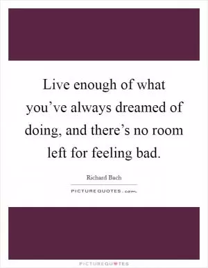 Live enough of what you’ve always dreamed of doing, and there’s no room left for feeling bad Picture Quote #1