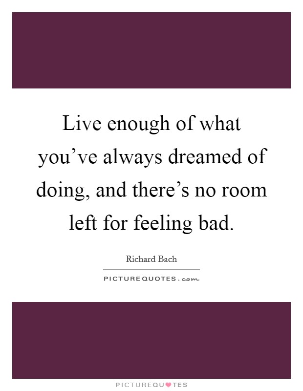 Live enough of what you've always dreamed of doing, and there's no room left for feeling bad. Picture Quote #1