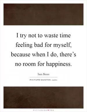 I try not to waste time feeling bad for myself, because when I do, there’s no room for happiness Picture Quote #1