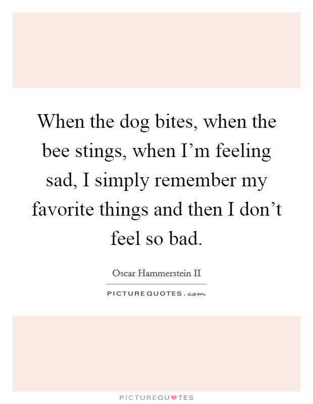 When the dog bites, when the bee stings, when I'm feeling sad, I simply remember my favorite things and then I don't feel so bad. Picture Quote #1