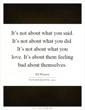 It’s not about what you said. It’s not about what you did. It’s not about what you love. It’s about them feeling bad about themselves Picture Quote #1