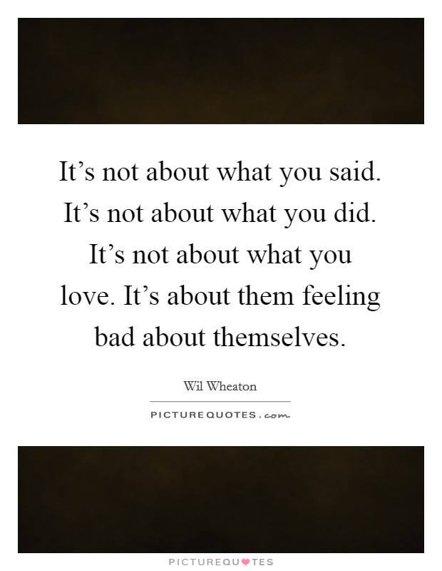 It's not about what you said. It's not about what you did. It's not about what you love. It's about them feeling bad about themselves. Picture Quote #1