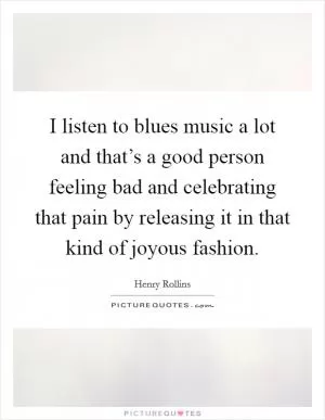 I listen to blues music a lot and that’s a good person feeling bad and celebrating that pain by releasing it in that kind of joyous fashion Picture Quote #1