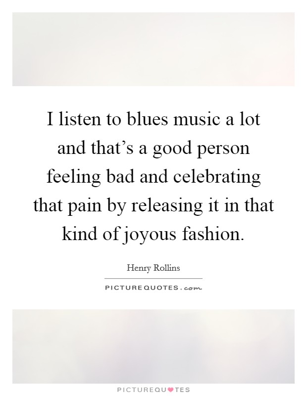 I listen to blues music a lot and that's a good person feeling bad and celebrating that pain by releasing it in that kind of joyous fashion. Picture Quote #1