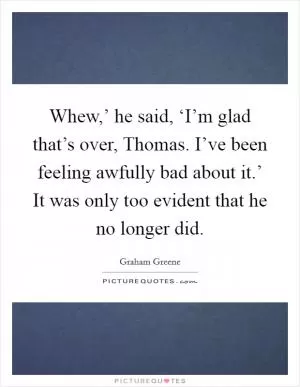 Whew,’ he said, ‘I’m glad that’s over, Thomas. I’ve been feeling awfully bad about it.’ It was only too evident that he no longer did Picture Quote #1