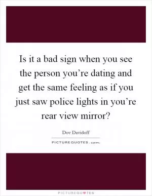 Is it a bad sign when you see the person you’re dating and get the same feeling as if you just saw police lights in you’re rear view mirror? Picture Quote #1