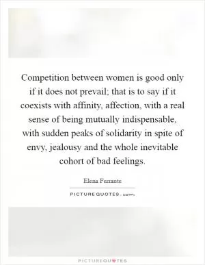 Competition between women is good only if it does not prevail; that is to say if it coexists with affinity, affection, with a real sense of being mutually indispensable, with sudden peaks of solidarity in spite of envy, jealousy and the whole inevitable cohort of bad feelings Picture Quote #1