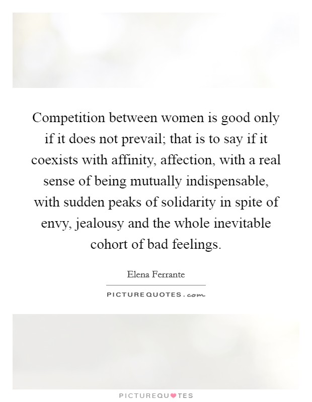Competition between women is good only if it does not prevail; that is to say if it coexists with affinity, affection, with a real sense of being mutually indispensable, with sudden peaks of solidarity in spite of envy, jealousy and the whole inevitable cohort of bad feelings. Picture Quote #1