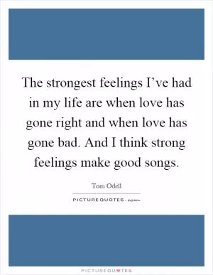 The strongest feelings I’ve had in my life are when love has gone right and when love has gone bad. And I think strong feelings make good songs Picture Quote #1