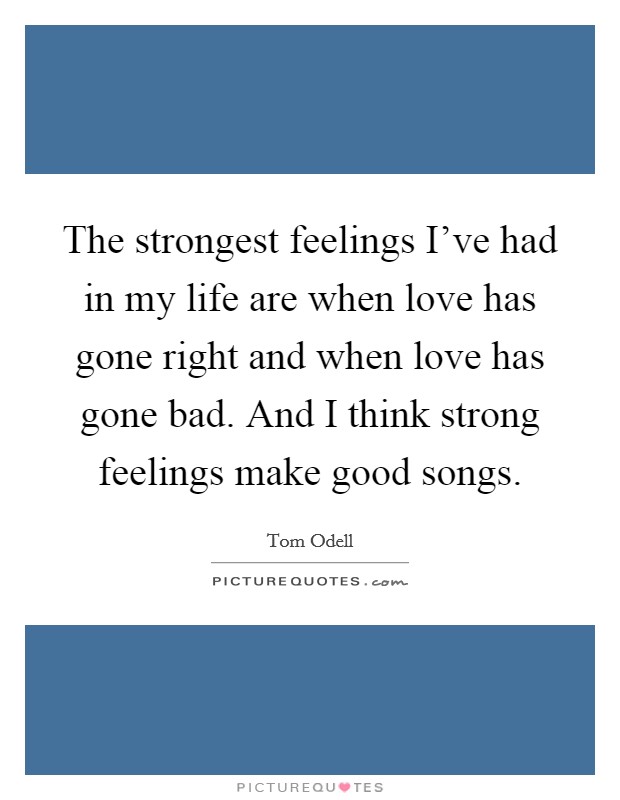 The strongest feelings I've had in my life are when love has gone right and when love has gone bad. And I think strong feelings make good songs. Picture Quote #1