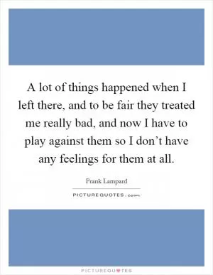 A lot of things happened when I left there, and to be fair they treated me really bad, and now I have to play against them so I don’t have any feelings for them at all Picture Quote #1