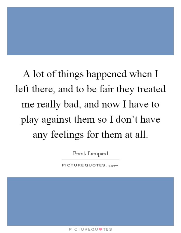 A lot of things happened when I left there, and to be fair they treated me really bad, and now I have to play against them so I don't have any feelings for them at all. Picture Quote #1