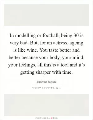 In modelling or football, being 30 is very bad. But, for an actress, ageing is like wine. You taste better and better because your body, your mind, your feelings, all this is a tool and it’s getting sharper with time Picture Quote #1