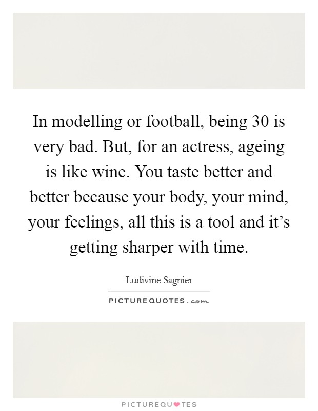 In modelling or football, being 30 is very bad. But, for an actress, ageing is like wine. You taste better and better because your body, your mind, your feelings, all this is a tool and it's getting sharper with time. Picture Quote #1