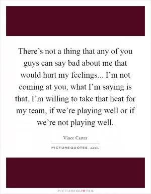 There’s not a thing that any of you guys can say bad about me that would hurt my feelings... I’m not coming at you, what I’m saying is that, I’m willing to take that heat for my team, if we’re playing well or if we’re not playing well Picture Quote #1