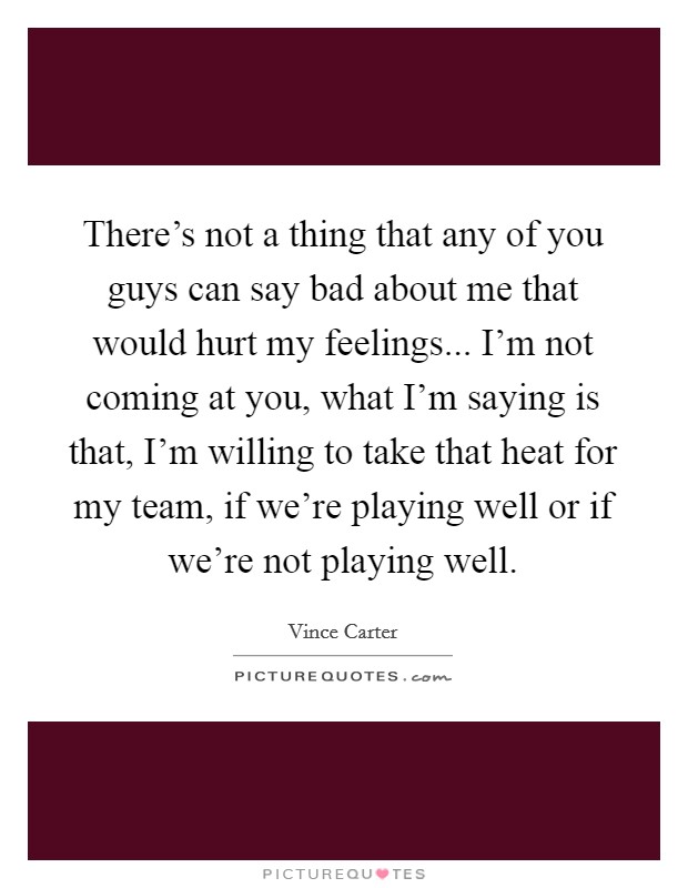 There's not a thing that any of you guys can say bad about me that would hurt my feelings... I'm not coming at you, what I'm saying is that, I'm willing to take that heat for my team, if we're playing well or if we're not playing well. Picture Quote #1