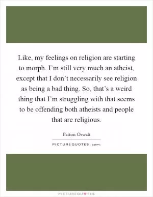 Like, my feelings on religion are starting to morph. I’m still very much an atheist, except that I don’t necessarily see religion as being a bad thing. So, that’s a weird thing that I’m struggling with that seems to be offending both atheists and people that are religious Picture Quote #1