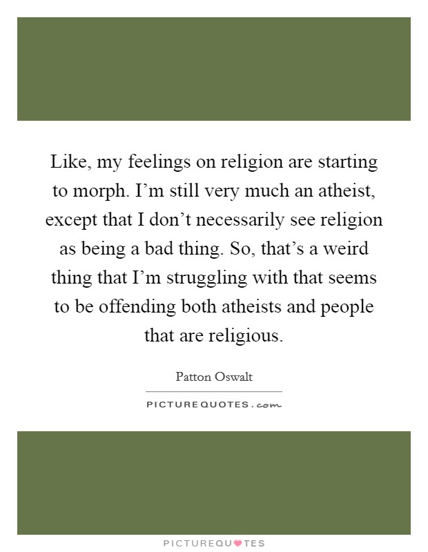 Like, my feelings on religion are starting to morph. I'm still very much an atheist, except that I don't necessarily see religion as being a bad thing. So, that's a weird thing that I'm struggling with that seems to be offending both atheists and people that are religious. Picture Quote #1