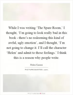 While I was writing ‘The Spare Room,’ I thought, ‘I’m going to look really bad in this book - there’s no redeeming this kind of awful, ugly emotion’, and I thought, ‘I’m not going to change it. I’ll call the character ‘Helen’ and admit to those feelings.’ I think this is a reason why people write Picture Quote #1