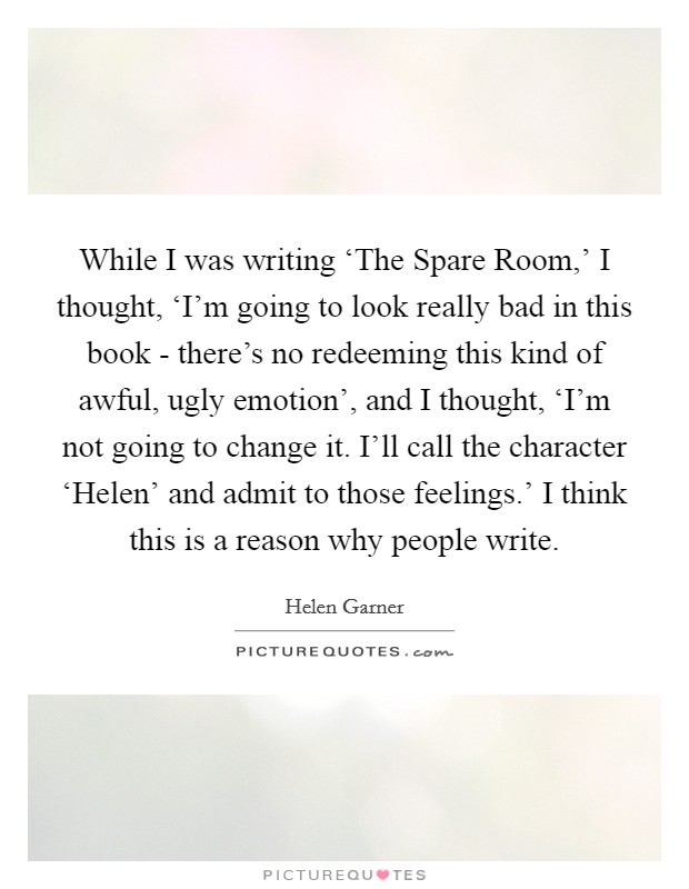 While I was writing ‘The Spare Room,' I thought, ‘I'm going to look really bad in this book - there's no redeeming this kind of awful, ugly emotion', and I thought, ‘I'm not going to change it. I'll call the character ‘Helen' and admit to those feelings.' I think this is a reason why people write. Picture Quote #1