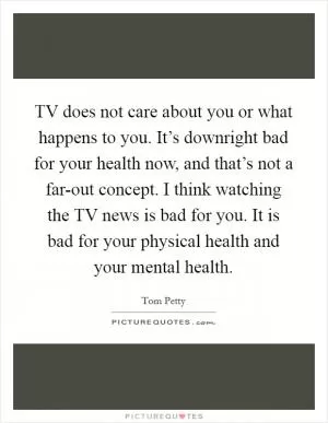 TV does not care about you or what happens to you. It’s downright bad for your health now, and that’s not a far-out concept. I think watching the TV news is bad for you. It is bad for your physical health and your mental health Picture Quote #1