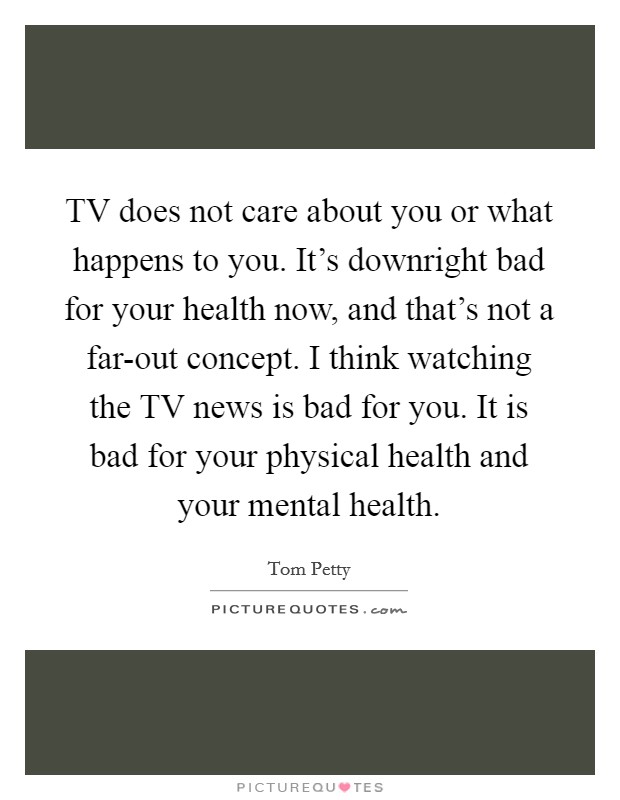 TV does not care about you or what happens to you. It's downright bad for your health now, and that's not a far-out concept. I think watching the TV news is bad for you. It is bad for your physical health and your mental health. Picture Quote #1