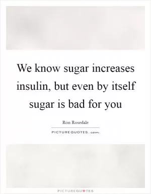 We know sugar increases insulin, but even by itself sugar is bad for you Picture Quote #1